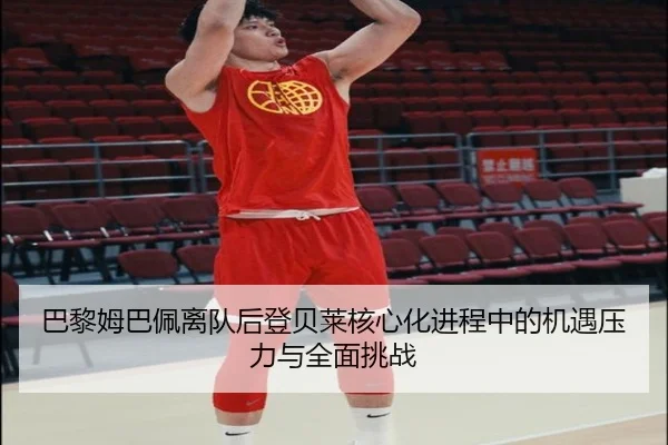 巴黎姆巴佩离队后登贝莱核心化进程中的机遇压力与全面挑战（leyu）