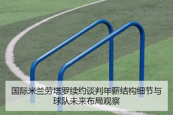 国际米兰劳塔罗续约谈判年薪结构细节与球队未来布局观察（leyu）