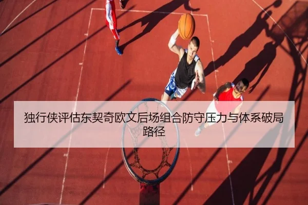 独行侠评估东契奇欧文后场组合防守压力与体系破局路径（leyu）