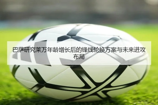 巴萨研究莱万年龄增长后的锋线轮换方案与未来进攻布局（leyu）
