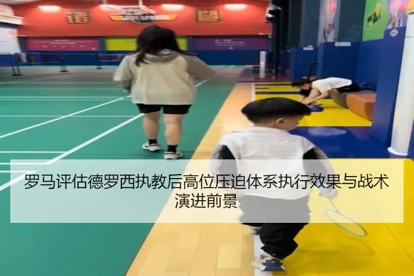 罗马评估德罗西执教后高位压迫体系执行效果与战术演进前景（leyu）