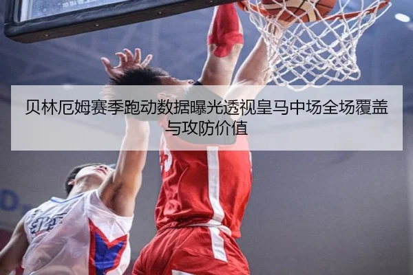 贝林厄姆赛季跑动数据曝光透视皇马中场全场覆盖与攻防价值（leyu）