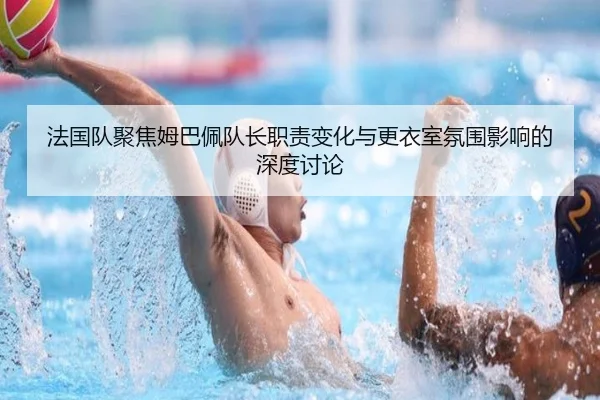 法国队聚焦姆巴佩队长职责变化与更衣室氛围影响的深度讨论（leyu）