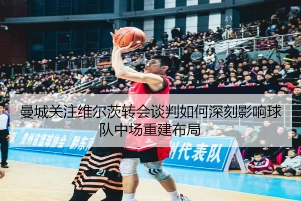 曼城关注维尔茨转会谈判如何深刻影响球队中场重建布局（leyu）
