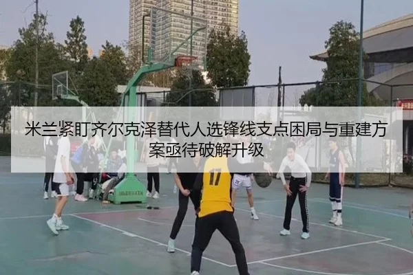 米兰紧盯齐尔克泽替代人选锋线支点困局与重建方案亟待破解升级（leyu）